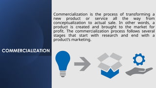 COMMERCIALIZATION
Commercialization is the process of transforming a
new product or service all the way from
conceptualization to actual sale. In other words, a
product is created and brought to the market for
profit. The commercialization process follows several
stages that start with research and end with a
product’s marketing.
 
