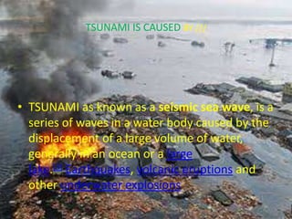 TSUNAMI IS CAUSED BY ///
• TSUNAMI as known as a seismic sea wave, is a
series of waves in a water body caused by the
displacement of a large volume of water,
generally in an ocean or a large
lake.[3] Earthquakes, volcanic eruptions and
other underwater explosions
 