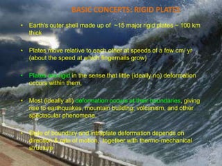 BASIC CONCEPTS: RIGID PLATES
• Earth's outer shell made up of ~15 major rigid plates ~ 100 km
thick
• Plates move relative to each other at speeds of a few cm/ yr
(about the speed at which fingernails grow)
• Plates are rigid in the sense that little (ideally no) deformation
occurs within them,
• Most (ideally all) deformation occurs at their boundaries, giving
rise to earthquakes, mountain building, volcanism, and other
spectacular phenomena.
• Style of boundary and intraplate deformation depends on
direction & rate of motion, together with thermo-mechanical
structure
 