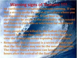 • An earthquake is a natural tsunami warning. If you
feel a strong quake do not stay in a place where you
are exposed to a tsunami. If you hear of an
earthquake be aware of the possibility of a tsunami
and listen to the radio or television for additional
information.
• Many people were killed by the Indian Ocean
tsunami because they went down to the beach to
view the retreating ocean exposing the seafloor.
• Remember that a tsunami is a series of waves and
that the first wave may not be the most dangerous.
The danger from a tsunami can last for several
hours after the arrival of the first wave.
 