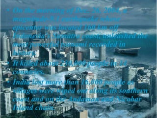 • On the morning of Dec. 26, 2004, a
magnitude-9.1 earthquake whose
epicenter was located 160 km off
Indonesia's Sumatra coast, unleashed the
most powerful tsunami recorded in
history.
• It killed about 230,000 people in 14
countries.
• India lost more than 16,000 people as
villages were wiped out along its southern
coast and on the Andaman and Nicobar
Island chain.
 