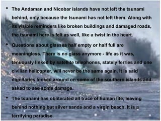 • The Andaman and Nicobar islands have not left the tsunami
behind, only because the tsunami has not left them. Along with
its visible reminders like broken buildings and damaged roads,
the tsunami here is felt as well, like a twist in the heart.
• Questions about glasses half empty or half full are
meaningless. There is no glass anymore - life as it was,
tenuously linked by satellite telephones, stately ferries and one
civilian helicopter, will never be the same again. It is said
dignitaries looked around on some of the southern islands and
asked to see some damage.
• The tsunami has obliterated all trace of human life, leaving
behind nothing but silver sands and a virgin beach. It is a
terrifying paradise.
 
