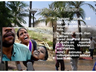 • Tsunami death toll
tops118,000.
• Around 10,000 killed in
India.
• In Thailand, more than
4,000are
feared dead and dozens
of deaths are reported
in Malaysia, Myanmar
andMaldives.
• WHO estimates five
millionpeopleare without
basicneeds.
 