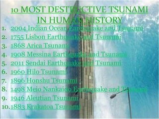 1. 2004 Indian Ocean Earthquake and Tsunami
2. 1755 Lisbon Earthquake and Tsunami
3. 1868 Arica Tsunami
4. 1908 Messina Earthquake and Tsunami
5. 2011 Sendai Earthquake and Tsunami
6. 1960 Hilo Tsunami
7. 1896 Honshu Tsunami
8. 1498 Meio Nankaido Earthquake and Tsunami
9. 1946 Aleutian Tsunami
10.1883 Krakatoa Tsunami
 
