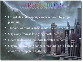 • Loss of life and property can be reduced by proper
planning.
• Tsunamiwarnings canbe made to aware peoples.
• Stay away from alllow lying coastal areas.
• Never go down to the shore to watch tsunami.
• Stay out oflow lying danger areas until an “all-clear” is
issuedby competent authority.
 