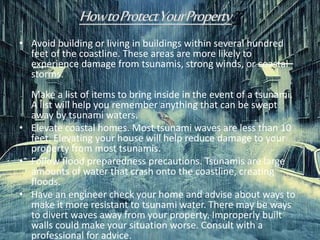 • Avoid building or living in buildings within several hundred
feet of the coastline. These areas are more likely to
experience damage from tsunamis, strong winds, or coastal
storms.
Make a list of items to bring inside in the event of a tsunami.
A list will help you remember anything that can be swept
away by tsunami waters.
• Elevate coastal homes. Most tsunami waves are less than 10
feet. Elevating your house will help reduce damage to your
property from most tsunamis.
• Follow flood preparedness precautions. Tsunamis are large
amounts of water that crash onto the coastline, creating
floods.
• Have an engineer check your home and advise about ways to
make it more resistant to tsunami water. There may be ways
to divert waves away from your property. Improperly built
walls could make your situation worse. Consult with a
professional for advice.
 