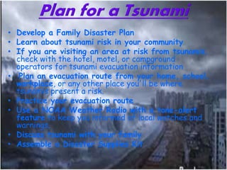 • Develop a Family Disaster Plan
• Learn about tsunami risk in your community
• If you are visiting an area at risk from tsunamis,
check with the hotel, motel, or campground
operators for tsunami evacuation information
• Plan an evacuation route from your home, school,
workplace, or any other place you'll be where
tsunamis present a risk.
• Practice your evacuation route
• Use a NOAA Weather Radio with a tone-alert
feature to keep you informed of local watches and
warnings.
• Discuss tsunami with your family
• Assemble a Disaster Supplies Kit
 