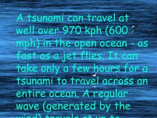 A tsunami can travel at
well over 970 kph (600
mph) in the open ocean - as
fast as a jet flies. It can
take only a few hours for a
tsunami to travel across an
entire ocean. A regular
wave (generated by the
 