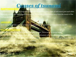 EARTHQUAKES
Most tsunami are caused by large earthquakes on the sea floor when slabs of rock move past each other
suddenly, causing the overlying water to move. The resulting waves move away from the source of the
earthquake event.
LANDSLIDES
Underwater landslides can cause tsunami as can terrestrial land which slumps into the ocean.
VOLCANIC ERUPTIONS
Less common are tsunami initiated by volcanic eruptions. These occur in several ways:
destructive collapse of coastal, island and underwater volcanoes which result in massive landslides
pyroclastic flows, which are dense mixtures of hot blocks, pumice, ash and gas, plunging down volcanic
slopes into the ocean and pushing water outwards
a caldera volcano collapsing after an eruption causing overlying water to drop suddenly.
 