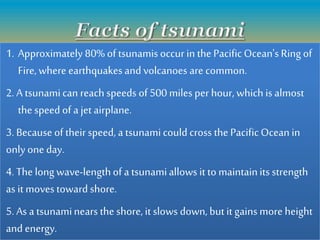 1. Approximately 80% of tsunamisoccur in the PacificOcean's Ring of
Fire,where earthquakesand volcanoes are common.
2. A tsunamican reach speeds of 500 miles per hour, which is almost
the speed of a jet airplane.
3. Because of theirspeed, a tsunamicould cross the PacificOcean in
only one day.
4. The longwave-lengthof a tsunamiallows it to maintainits strength
as it moves toward shore.
5. As a tsunaminears the shore,it slows down, butit gains more height
and energy.
 
