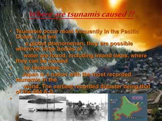 • Tsunamis occur most frequently in the Pacific
Ocean , but are
• a global phenomenon; they are possible
wherever large bodies of
• water are found, including inland lakes, where
they can be caused
• by landslides.
• Japan is a nation with the most recorded
tsunamis in the
• world. The earliest recorded disaster being that
of the 684 A.D.
•
 