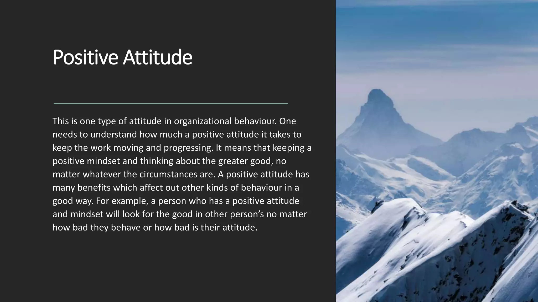 Positive Attitude
This is one type of attitude in organizational behaviour. One
needs to understand how much a positive attitude it takes to
keep the work moving and progressing. It means that keeping a
positive mindset and thinking about the greater good, no
matter whatever the circumstances are. A positive attitude has
many benefits which affect out other kinds of behaviour in a
good way. For example, a person who has a positive attitude
and mindset will look for the good in other person’s no matter
how bad they behave or how bad is their attitude.
 