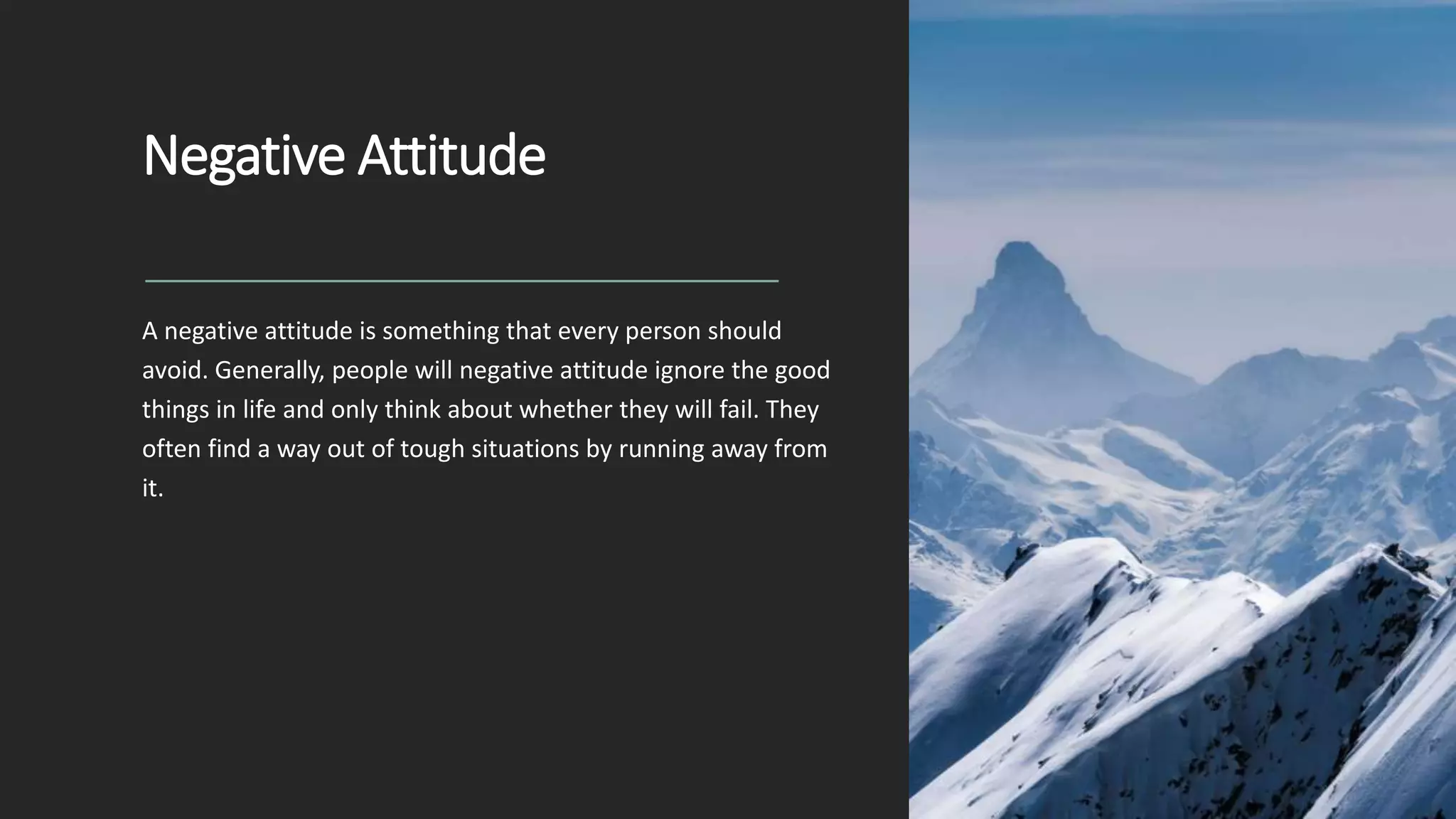 Negative Attitude
A negative attitude is something that every person should
avoid. Generally, people will negative attitude ignore the good
things in life and only think about whether they will fail. They
often find a way out of tough situations by running away from
it.
 