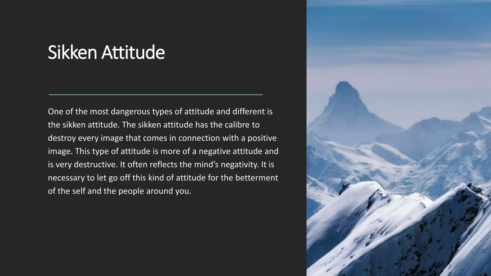 Sikken Attitude
One of the most dangerous types of attitude and different is
the sikken attitude. The sikken attitude has the calibre to
destroy every image that comes in connection with a positive
image. This type of attitude is more of a negative attitude and
is very destructive. It often reflects the mind’s negativity. It is
necessary to let go off this kind of attitude for the betterment
of the self and the people around you.
 