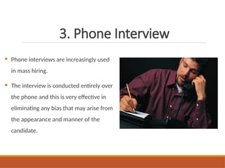 3. Phone Interview
 Phone interviews are increasingly used
in mass hiring.
 The interview is conducted entirely over
the phone and this is very effective in
eliminating any bias that may arise from
the appearance and manner of the
candidate.
 