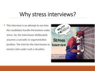 Why stress interviews?
 This interview is an attempt to see how
the candidates handle themselves under
stress. So, the interviewer deliberately
assumes a sarcastic or argumentative
position. The trick for the interviewee to
remain calm under such a situation.
 