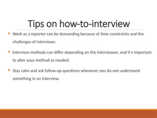 Tips on how-to-interview
 Work as a reporter can be demanding because of time constraints and the
challenges of interviews.
 Interview methods can differ depending on the interviewee, and it's important
to alter your method as needed.
 Stay calm and ask follow-up questions whenever you do not understand
something in an interview.
 