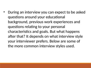 • During an interview you can expect to be asked
questions around your educational
background, previous work experiences and
questions relating to your personal
characteristics and goals. But what happens
after that? It depends on what interview style
your interviewer prefers. Below are some of
the more common interview styles used.
 