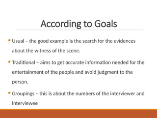 According to Goals
 Usual – the good example is the search for the evidences
about the witness of the scene.
 Traditional – aims to get accurate information needed for the
entertainment of the people and avoid judgment to the
person.
 Groupings – this is about the numbers of the interviewer and
interviewee
 