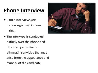 Phone Interview
 Phone interviews are
increasingly used in mass
hiring.
 The interview is conducted
entirely over the phone and
this is very effective in
eliminating any bias that may
arise from the appearance and
manner of the candidate.
 