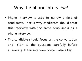 Why the phone interview?
• Phone interview is used to narrow a field of
candidates. That is why candidates should treat
this interview with the same seriousness as a
phone interview.
• The candidate should focus on the conversation
and listen to the questions carefully before
answering. In this interview, voice is also a key.
 