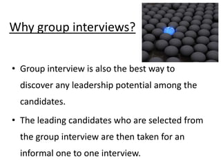 Why group interviews?
• Group interview is also the best way to
discover any leadership potential among the
candidates.
• The leading candidates who are selected from
the group interview are then taken for an
informal one to one interview.
 