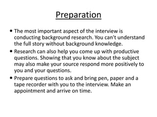 Preparation
 The most important aspect of the interview is
conducting background research. You can't understand
the full story without background knowledge.
 Research can also help you come up with productive
questions. Showing that you know about the subject
may also make your source respond more positively to
you and your questions.
 Prepare questions to ask and bring pen, paper and a
tape recorder with you to the interview. Make an
appointment and arrive on time.
 