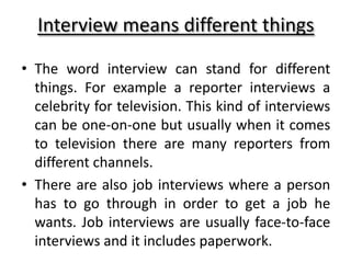 Interview means different things
• The word interview can stand for different
things. For example a reporter interviews a
celebrity for television. This kind of interviews
can be one-on-one but usually when it comes
to television there are many reporters from
different channels.
• There are also job interviews where a person
has to go through in order to get a job he
wants. Job interviews are usually face-to-face
interviews and it includes paperwork.
 
