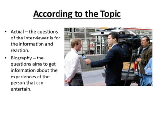 According to the Topic
• Actual – the questions
of the interviewer is for
the information and
reaction.
• Biography – the
questions aims to get
information about the
experiences of the
person that can
entertain.
 