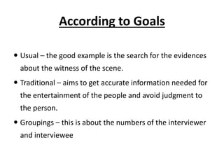 According to Goals
 Usual – the good example is the search for the evidences
about the witness of the scene.
 Traditional – aims to get accurate information needed for
the entertainment of the people and avoid judgment to
the person.
 Groupings – this is about the numbers of the interviewer
and interviewee
 