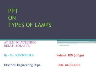 PPT
ON
TYPES OF LAMPS
AT B.M.POLYTECHNIC
BELATI, SOLAPUR.
By - Mr. KANTOLI S.B. Subject: IEN (17639)
Electrical Engineering Dept. Date: 06-01-2016
Mr.Kantoli S.B. BMP
 