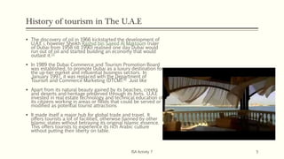 History of tourism in The U.A.E
 The discovery of oil in 1966 kickstarted the development of
U.A.E i, however Sheikh Rashid bin Saeed Al Maktoum (ruler
of Dubai from 1958 till 1990) realised one day Dubai would
run out of oil and started building an economy that would
outlast it.[3]
 In 1989 the Dubai Commerce and Tourism Promotion Board
was established, to promote Dubai as a luxury destination for
the up-tier market and influential business sectors. In
January 1997, it was replaced with the Department of
Tourism and Commerce Marketing (DTCM).[4] Just like
 Apart from its natural beauty gained by its beaches, creeks
and deserts and heritage preserved through its forts. U.A.E
invested in real estate technology and technical education of
its citizens working in areas or fields that could be served or
modified as potential tourist attractions
 It made itself a major hub for global trade and travel. It
offers tourists a lot of facilities, otherwise banned by other
Islamic states without betraying its original Islamic essence.
This offers tourists to experience its rich Arabic culture
without putting their liberty on table.
ISA Activity 7 5
 