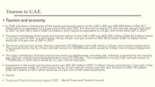 Tourism in U.A.E.
 Tourism and economy
 In 2016, the direct contribution of the travel and tourism sector to the UAE’s GDP was AED 68.5 billion (USD 18.7
billion) which is equivalent to 5.2 per cent of the total GDP. It is forecast to rise by 5.1 per cent per annum from 2017
to 2027 to AED 116.1 billion (USD 31.6 billion) which would be equivalent to 5.4 per cent of the total GDP in 2027.
 The total contribution of the travel and tourism sector to the UAE’s GDP was AED 159.1 billion (USD 43.3 billion) which
is 12.1 per cent of GDP. It is forecast to rise by 4.9 per cent per annum to AED 264.5 billion (USD 72 billion) which
would be 12.4 per cent of GDP in 2027.
 The travel and tourism sector directly supported 317,500 jobs in the UAE which is 5.4 per cent of total employment.
This is expected to rise by 2.4 per cent per annum to 410,000 jobs which would be 5.9 per cent of total employment
in 2027.
 The total contribution of travel and tourism sector to employment, including jobs indirectly supported by the industry
was 10.4 per cent of total employment which was 617,500 jobs. This is expected to rise by 2 per cent per annum to
770,000 jobs in 2027 which would be 11.1 per cent of total jobs.
 Investment in the travel and tourism sector was AED 26.2 billion (USD 7.1 billion) which amounted to 7 per cent of the
total investments made. It is forecast to rise by 11 per cent per annum over the next 10 years to AED 74.5 billion
(USD 20.3 billion) in 2027 which would be 11.2 per cent of the total investments.
 Source:
 Travel and Tourism Economic Impact 2017 – World Travel and Tourism Council
 