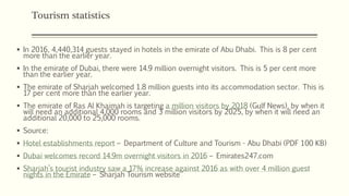 Tourism statistics
 In 2016, 4,440,314 guests stayed in hotels in the emirate of Abu Dhabi. This is 8 per cent
more than the earlier year.
 In the emirate of Dubai, there were 14.9 million overnight visitors. This is 5 per cent more
than the earlier year.
 The emirate of Sharjah welcomed 1.8 million guests into its accommodation sector. This is
17 per cent more than the earlier year.
 The emirate of Ras Al Khaimah is targeting a million visitors by 2018 (Gulf News), by when it
will need an additional 4,000 rooms and 3 million visitors by 2025, by when it will need an
additional 20,000 to 25,000 rooms.
 Source:
 Hotel establishments report – Department of Culture and Tourism - Abu Dhabi (PDF 100 KB)
 Dubai welcomes record 14.9m overnight visitors in 2016 – Emirates247.com
 Sharjah’s tourist industry saw a 17% increase against 2016 as with over 4 million guest
nights in the Emirate – Sharjah Tourism website
 