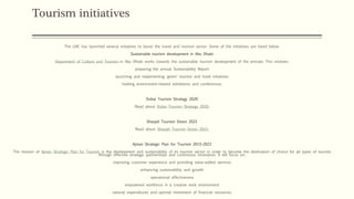 Tourism initiatives
The UAE has launched several initiatives to boost the travel and tourism sector. Some of the initiatives are listed below.
Sustainable tourism development in Abu Dhabi
Department of Culture and Tourism in Abu Dhabi works towards the sustainable tourism development of the emirate. This involves:
preparing the annual Sustainability Report
launching and implementing 'green' tourism and hotel initiatives
holding environment-related exhibitions and conferences.
Dubai Tourism Strategy 2020
Read about Dubai Tourism Strategy 2020.
Sharjah Tourism Vision 2021
Read about Sharjah Tourism Vision 2021.
Ajman Strategic Plan for Tourism 2015-2021
The mission of Ajman Strategic Plan for Tourism is the development and sustainability of its tourism sector in order to become the destination of choice for all types of tourists
through effective strategic partnerships and continuous innovation. It will focus on:
improving customer experience and providing value-added services
enhancing sustainability and growth
operational effectiveness
empowered workforce in a creative work environment
rational expenditures and optimal investment of financial resources.
 