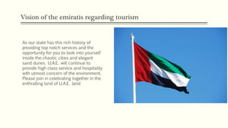 Vision of the emiratis regarding tourism
As our state has this rich history of
providing top notch services and the
opportunity for you to look into yourself
inside the chaotic cities and elegant
sand dunes. U.A.E. will continue to
provide high class service and hospitality
with utmost concern of the environment.
Please join in celebrating together in the
enthralling land of U.A.E. land
 
