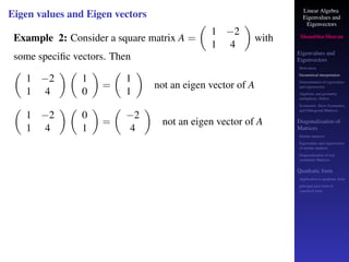 Linear Algebra
Eigenvalues and
Eigenvectors
Shambhu Sharan
Eigenvalues and
Eigenvectors
Motivation
Geometrical interpretation
Determination of eigenvalues
and eigenvectors
Algebraic and geometric
multiplicity, Defect
Symmetric, Skew-Symmetric,
and Orthogonal Matrices
Diagonalization of
Matrices
Similar matrices
Eigenvalues and eigenvectors
of similar matrices
Diagonalization of real
symmetric Matrices
Quadratic form
Application to quadratic form
principal axes form or
canonical form
Eigen values and Eigen vectors
Example 2: Consider a square matrix A =

1 −2
1 4

with
some specific vectors. Then

1 −2
1 4
 
1
0

=

1
1

not an eigen vector of A

1 −2
1 4
 
0
1

=

−2
4

not an eigen vector of A
 