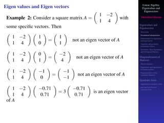 Linear Algebra
Eigenvalues and
Eigenvectors
Shambhu Sharan
Eigenvalues and
Eigenvectors
Motivation
Geometrical interpretation
Determination of eigenvalues
and eigenvectors
Algebraic and geometric
multiplicity, Defect
Symmetric, Skew-Symmetric,
and Orthogonal Matrices
Diagonalization of
Matrices
Similar matrices
Eigenvalues and eigenvectors
of similar matrices
Diagonalization of real
symmetric Matrices
Quadratic form
Application to quadratic form
principal axes form or
canonical form
Eigen values and Eigen vectors
Example 2: Consider a square matrix A =

1 −2
1 4

with
some specific vectors. Then

1 −2
1 4
 
1
0

=

1
1

not an eigen vector of A

1 −2
1 4
 
0
1

=

−2
4

not an eigen vector of A

1 −2
1 4
 
−1
0

=

−1
−1

not an eigen vector of A

1 −2
1 4
 
−0.71
0.71

= 3

−0.71
0.71

is an eigen vector
of A
 