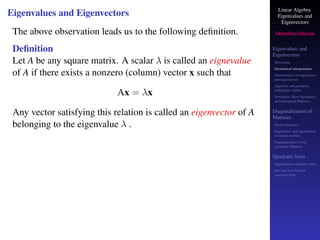 Linear Algebra
Eigenvalues and
Eigenvectors
Shambhu Sharan
Eigenvalues and
Eigenvectors
Motivation
Geometrical interpretation
Determination of eigenvalues
and eigenvectors
Algebraic and geometric
multiplicity, Defect
Symmetric, Skew-Symmetric,
and Orthogonal Matrices
Diagonalization of
Matrices
Similar matrices
Eigenvalues and eigenvectors
of similar matrices
Diagonalization of real
symmetric Matrices
Quadratic form
Application to quadratic form
principal axes form or
canonical form
Eigenvalues and Eigenvectors
The above observation leads us to the following definition.
Definition
Let A be any square matrix. A scalar λ is called an eignevalue
of A if there exists a nonzero (column) vector x such that
Ax = λx
Any vector satisfying this relation is called an eigenvector of A
belonging to the eigenvalue λ .
 