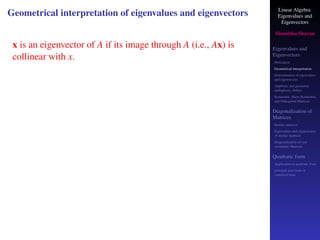 Linear Algebra
Eigenvalues and
Eigenvectors
Shambhu Sharan
Eigenvalues and
Eigenvectors
Motivation
Geometrical interpretation
Determination of eigenvalues
and eigenvectors
Algebraic and geometric
multiplicity, Defect
Symmetric, Skew-Symmetric,
and Orthogonal Matrices
Diagonalization of
Matrices
Similar matrices
Eigenvalues and eigenvectors
of similar matrices
Diagonalization of real
symmetric Matrices
Quadratic form
Application to quadratic form
principal axes form or
canonical form
Geometrical interpretation of eigenvalues and eigenvectors
x is an eigenvector of A if its image through A (i.e., Ax) is
collinear with x.
 