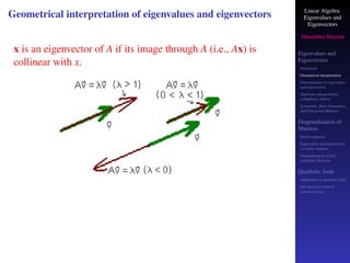 Linear Algebra
Eigenvalues and
Eigenvectors
Shambhu Sharan
Eigenvalues and
Eigenvectors
Motivation
Geometrical interpretation
Determination of eigenvalues
and eigenvectors
Algebraic and geometric
multiplicity, Defect
Symmetric, Skew-Symmetric,
and Orthogonal Matrices
Diagonalization of
Matrices
Similar matrices
Eigenvalues and eigenvectors
of similar matrices
Diagonalization of real
symmetric Matrices
Quadratic form
Application to quadratic form
principal axes form or
canonical form
Geometrical interpretation of eigenvalues and eigenvectors
x is an eigenvector of A if its image through A (i.e., Ax) is
collinear with x.
 