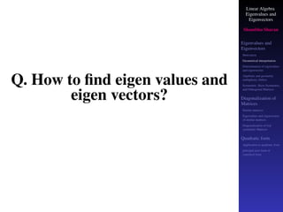 Linear Algebra
Eigenvalues and
Eigenvectors
Shambhu Sharan
Eigenvalues and
Eigenvectors
Motivation
Geometrical interpretation
Determination of eigenvalues
and eigenvectors
Algebraic and geometric
multiplicity, Defect
Symmetric, Skew-Symmetric,
and Orthogonal Matrices
Diagonalization of
Matrices
Similar matrices
Eigenvalues and eigenvectors
of similar matrices
Diagonalization of real
symmetric Matrices
Quadratic form
Application to quadratic form
principal axes form or
canonical form
Q. How to find eigen values and
eigen vectors?
 