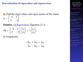 Linear Algebra
Eigenvalues and
Eigenvectors
Shambhu Sharan
Eigenvalues and
Eigenvectors
Motivation
Geometrical interpretation
Determination of eigenvalues
and eigenvectors
Algebraic and geometric
multiplicity, Defect
Symmetric, Skew-Symmetric,
and Orthogonal Matrices
Diagonalization of
Matrices
Similar matrices
Eigenvalues and eigenvectors
of similar matrices
Diagonalization of real
symmetric Matrices
Quadratic form
Application to quadratic form
principal axes form or
canonical form
Determination of eigenvalues and eigenvectors
Q. Find the eigen values and eigen vectors of the matrix
A =

−5 2
2 −2

Solution. (a) Eigenvalues: Equation (1) is
Ax =

−5 2
2 −2
 
x1
x2

= λ

x1
x2

;
in components,
−5x1 + 2x2 = λx1
2x1 − 2x2 = λx2
 