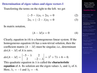 Linear Algebra
Eigenvalues and
Eigenvectors
Shambhu Sharan
Eigenvalues and
Eigenvectors
Motivation
Geometrical interpretation
Determination of eigenvalues
and eigenvectors
Algebraic and geometric
multiplicity, Defect
Symmetric, Skew-Symmetric,
and Orthogonal Matrices
Diagonalization of
Matrices
Similar matrices
Eigenvalues and eigenvectors
of similar matrices
Diagonalization of real
symmetric Matrices
Quadratic form
Application to quadratic form
principal axes form or
canonical form
Determination of eigen values and eigen vectors I
Transferring the terms on the right to the left. we get
(−5 − λ)x1 + 2x2 = 0 (2)
2x1 + (−2 − λ)x2 = 0 (3)
In matrix notation,
(A − λI)x = 0 (4)
Clearly, equation in (4) is a homogeneous linear system. If the
homogeneous equation (4) has a non-trivial solution, then the
coefficient matrix (A − λI) must be singular, i.e., determinant
det(A − λI) of A is zero.
det(A − λI) =
−5 − λ 2
2 −2 − λ
= λ2 + 7λ + 6 = 0.
This quadratic equation in λ is called the characteristic
equation of A. Its solution are the eigen values λ1 and λ2 of A.
Here, λ1 = −1 and λ2 = −6.
 