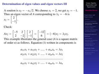 Linear Algebra
Eigenvalues and
Eigenvectors
Shambhu Sharan
Eigenvalues and
Eigenvectors
Motivation
Geometrical interpretation
Determination of eigenvalues
and eigenvectors
Algebraic and geometric
multiplicity, Defect
Symmetric, Skew-Symmetric,
and Orthogonal Matrices
Diagonalization of
Matrices
Similar matrices
Eigenvalues and eigenvectors
of similar matrices
Diagonalization of real
symmetric Matrices
Quadratic form
Application to quadratic form
principal axes form or
canonical form
Determination of eigen values and eigen vectors III
A soution is x2 = −x1/2. We choose x1 = 2, we get x2 = −1.
Thus an eigen vector of A corresponding to λ2 = −6 is
x2 =

2
−1

.
Check:
Ax2 =

−5 2
2 −2
 
2
−1

=

−12
6

= (−6)x2 = λ2x2.
This example illustrates the general case (A is a square matrix
of order n) as follows. Equation (1) written in components is
a11x1 + a12x2 + ..... + a1nxn = λx1
a21x1 + a22x2 + ..... + a2nxn = λx2
................................................
an1x1 + an2x2 + ..... + annxn = λxn
 