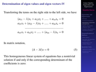 Linear Algebra
Eigenvalues and
Eigenvectors
Shambhu Sharan
Eigenvalues and
Eigenvectors
Motivation
Geometrical interpretation
Determination of eigenvalues
and eigenvectors
Algebraic and geometric
multiplicity, Defect
Symmetric, Skew-Symmetric,
and Orthogonal Matrices
Diagonalization of
Matrices
Similar matrices
Eigenvalues and eigenvectors
of similar matrices
Diagonalization of real
symmetric Matrices
Quadratic form
Application to quadratic form
principal axes form or
canonical form
Determination of eigen values and eigen vectors IV
Transferring the tenns on the right side to the left side, we have
(a11 − λ)x1 + a12x2 + ..... + a1nxn = 0
a21x1 + (a22 − λ)x2 + ..... + a2nxn = 0
................................................
an1x1 + an2x2 + ..... + (ann − λ)xn = 0
In matrix notation,
(A − λI)x = 0 (5)
This homogeneous linear system of equations has a nontrivial
solution if and only if the corresponding determinant of the
coefficients is zero:
 
