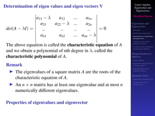 Linear Algebra
Eigenvalues and
Eigenvectors
Shambhu Sharan
Eigenvalues and
Eigenvectors
Motivation
Geometrical interpretation
Determination of eigenvalues
and eigenvectors
Algebraic and geometric
multiplicity, Defect
Symmetric, Skew-Symmetric,
and Orthogonal Matrices
Diagonalization of
Matrices
Similar matrices
Eigenvalues and eigenvectors
of similar matrices
Diagonalization of real
symmetric Matrices
Quadratic form
Application to quadratic form
principal axes form or
canonical form
Determination of eigen values and eigen vectors V
det(A − λI) =
a11 − λ a12 ... a1n
a21 a22 − λ ... a2n
.. .. .. ..
an1 an2 ... ann − λ
= 0
The above equation is called the characteristic equation of A
and we obtain a polynomial of nth degree in λ, called the
characteristic polynomial of A.
Remark
▶ The eigenvalues of a square matrix A are the roots of the
characteristic equation of A.
▶ An n × n matrix has at least one eigenvalue and at most n
numerically different eigenvalues.
Properties of eigenvalues and eigenvector
 