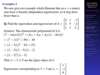 Linear Algebra
Eigenvalues and
Eigenvectors
Shambhu Sharan
Eigenvalues and
Eigenvectors
Motivation
Geometrical interpretation
Determination of eigenvalues
and eigenvectors
Algebraic and geometric
multiplicity, Defect
Symmetric, Skew-Symmetric,
and Orthogonal Matrices
Diagonalization of
Matrices
Similar matrices
Eigenvalues and eigenvectors
of similar matrices
Diagonalization of real
symmetric Matrices
Quadratic form
Application to quadratic form
principal axes form or
canonical form
Examples I
We now give two example which illustrate that an n × n matrix
may have n linearly independent eigenvectors, or it may have
fewer than n.
Q. Find the eigenvalues and eigenvectors of A =


4 1 −1
2 5 −2
1 1 2


Solution. The characteristic polynomial of A is
λ3 − trace(A)λ2 + (A11 + A22 + A33)λ − det(A)
= λ3 − 11λ2 + 39λ − 45
= (λ − 3)(λ2 − 8λ + 15)
= (λ − 3)(λ − 5)(λ − 3)
= (λ − 3)2(λ − 5).
Thus λ = 3, 3, 5 are the eigen values of A.
Eigenvector corresponding to λ = 3 are x1 =


1
−1
0


 