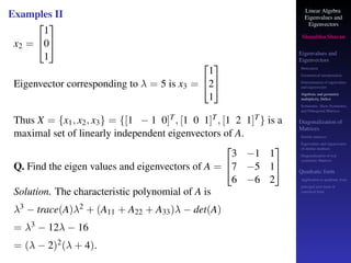 Linear Algebra
Eigenvalues and
Eigenvectors
Shambhu Sharan
Eigenvalues and
Eigenvectors
Motivation
Geometrical interpretation
Determination of eigenvalues
and eigenvectors
Algebraic and geometric
multiplicity, Defect
Symmetric, Skew-Symmetric,
and Orthogonal Matrices
Diagonalization of
Matrices
Similar matrices
Eigenvalues and eigenvectors
of similar matrices
Diagonalization of real
symmetric Matrices
Quadratic form
Application to quadratic form
principal axes form or
canonical form
Examples II
x2 =


1
0
1


Eigenvector corresponding to λ = 5 is x3 =


1
2
1


Thus X = {x1, x2, x3} = {[1 − 1 0]T, [1 0 1]T, [1 2 1]T} is a
maximal set of linearly independent eigenvectors of A.
Q. Find the eigen values and eigenvectors of A =


3 −1 1
7 −5 1
6 −6 2


Solution. The characteristic polynomial of A is
λ3 − trace(A)λ2 + (A11 + A22 + A33)λ − det(A)
= λ3 − 12λ − 16
= (λ − 2)2(λ + 4).
 
