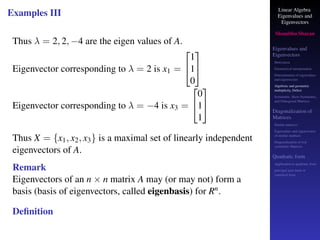 Linear Algebra
Eigenvalues and
Eigenvectors
Shambhu Sharan
Eigenvalues and
Eigenvectors
Motivation
Geometrical interpretation
Determination of eigenvalues
and eigenvectors
Algebraic and geometric
multiplicity, Defect
Symmetric, Skew-Symmetric,
and Orthogonal Matrices
Diagonalization of
Matrices
Similar matrices
Eigenvalues and eigenvectors
of similar matrices
Diagonalization of real
symmetric Matrices
Quadratic form
Application to quadratic form
principal axes form or
canonical form
Examples III
Thus λ = 2, 2, −4 are the eigen values of A.
Eigenvector corresponding to λ = 2 is x1 =


1
1
0


Eigenvector corresponding to λ = −4 is x3 =


0
1
1


Thus X = {x1, x2, x3} is a maximal set of linearly independent
eigenvectors of A.
Remark
Eigenvectors of an n × n matrix A may (or may not) form a
basis (basis of eigenvectors, called eigenbasis) for Rn.
Definition
 